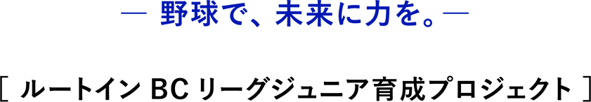 野球で、未来に力を。 [ルートインBCリーグジュニア育成プロジェクト]