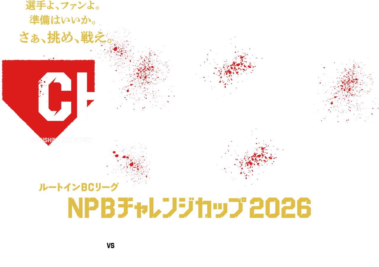 選手よ、ファンよ。準備はいいか?。さあ、挑め、戦え。 NPB CHALLENGE CUP FUKUSHIMA RED HOPES IBARAKI ASTRO PLANETS CHIBA SKY SAILORS TOCHIGI GOLDEN BRAVES SAITAMA MUSASHI HEAT BEARS KANAGAWA FUTURE DREAMS GUNMA DIAMOND PEGASUS YAMANASHI FIREWINDS SHINANO GRANDSEROWS ルートインBCリーグ NPBチャレンジカップ2026 NPB vs ROUTE INN BCL 昨年に引き続きNPB球団との交流戦を開催いたします。NPBを目指す選手たちにとっては絶好の機会。真っ向勝負に挑む、選手たちの熱いプレーに注目ください。