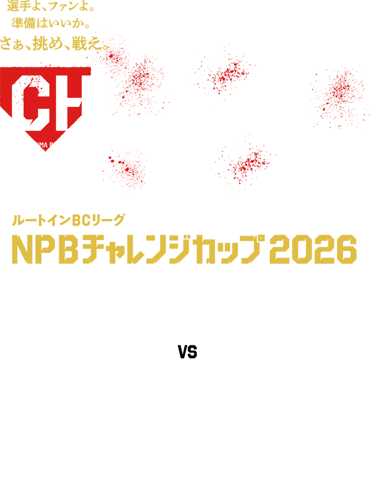 選手よ、ファンよ。準備はいいか?。さあ、挑め、戦え。 NPB CHALLENGE CUP FUKUSHIMA RED HOPES IBARAKI ASTRO PLANETS CHIBA SKY SAILORS TOCHIGI GOLDEN BRAVES SAITAMA MUSASHI HEAT BEARS KANAGAWA FUTURE DREAMS GUNMA DIAMOND PEGASUS YAMANASHI FIREWINDS SHINANO GRANDSEROWS ルートインBCリーグ NPBチャレンジカップ2026 NPB vs ROUTE INN BCL 昨年に引き続きNPB球団との交流戦を開催いたします。NPBを目指す選手たちにとっては絶好の機会。真っ向勝負に挑む、選手たちの熱いプレーに注目ください。